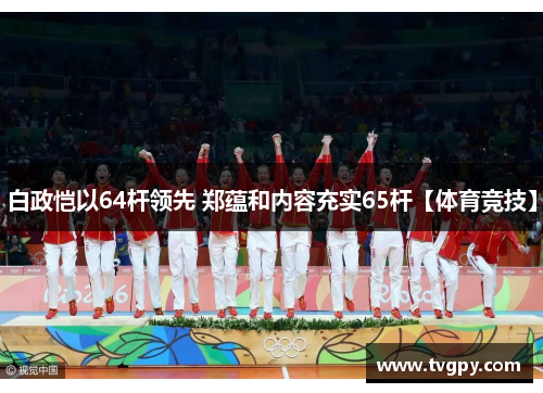 白政恺以64杆领先 郑蕴和内容充实65杆【体育竞技】